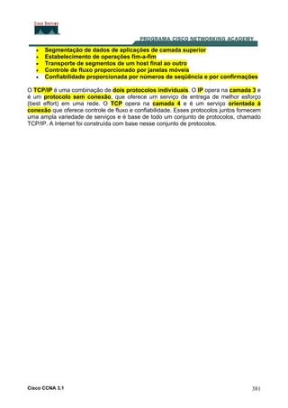 Cisco CCNA 3.1 381
• Segmentação de dados de aplicações de camada superior
• Estabelecimento de operações fim-a-fim
• Transporte de segmentos de um host final ao outro
• Controle de fluxo proporcionado por janelas móveis
• Confiabilidade proporcionada por números de seqüência e por confirmações
O TCP/IP é uma combinação de dois protocolos individuais. O IP opera na camada 3 e
é um protocolo sem conexão, que oferece um serviço de entrega de melhor esforço
(best effort) em uma rede. O TCP opera na camada 4 e é um serviço orientada à
conexão que oferece controle de fluxo e confiabilidade. Esses protocolos juntos fornecem
uma ampla variedade de serviços e é base de todo um conjunto de protocolos, chamado
TCP/IP. A Internet foi construída com base nesse conjunto de protocolos.
 