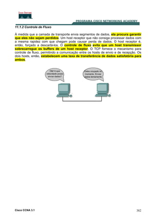 Cisco CCNA 3.1 382
11.1.2 Controle de Fluxo
À medida que a camada de transporte envia segmentos de dados, ela procura garantir
que eles não sejam perdidos. Um host receptor que não consiga processar dados com
a mesma rapidez com que chegam pode causar perda de dados. O host receptor é,
então, forçado a descartá-los. O controle de fluxo evita que um host transmissor
sobrecarregue os buffers de um host receptor. O TCP fornece o mecanismo para
controle de fluxo, permitindo a comunicação entre os hosts de envio e de recepção. Os
dois hosts, então, estabelecem uma taxa de transferência de dados satisfatória para
ambos.
 
