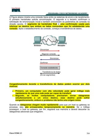 Cisco CCNA 3.1 384
A Figura abaixo mostra uma conexão típica entre os sistemas de envio e de recebimento.
O primeiro handshake solicita sincronização. O segundo e o terceiro confirmam a
solicitação de sincronização inicial e também sincronizam os parâmetros de conexão na
direção oposta. O segmento de handshake final é uma confirmação usada para
informar ao destino que ambos os lados concordam que foi estabelecida uma
conexão. Após o estabelecimento da conexão, começa a transferência de dados.
Congestionamento durante a transferência de dados podem ocorrer por dois
motivos:
• Primeiro, um computador com alta velocidade pode gerar tráfego mais
rapidamente do que uma rede pode ser capaz de transferir.
• Segundo, se muitos computadores precisarem enviar datagramas
simultaneamente a um único destino, esse destino pode sofrer
congestionamento, embora o problema não tenha uma origem única.
Quando os datagramas chegam muito rapidamente para que um host ou gateway os
processe, eles são armazenados temporariamente na memória. Se o tráfego
prosseguir, o host ou gateway, por fim, esgotará sua memória e deverá descartar os
datagramas adicionais que chegarem.
 