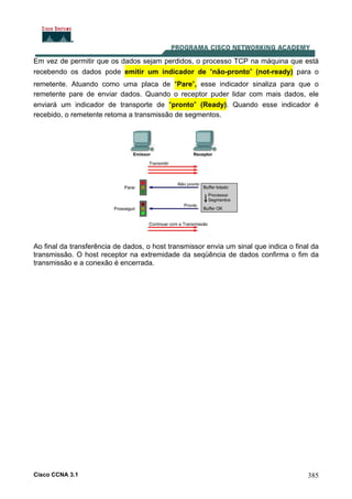 Cisco CCNA 3.1 385
Em vez de permitir que os dados sejam perdidos, o processo TCP na máquina que está
recebendo os dados pode emitir um indicador de “não-pronto” (not-ready) para o
remetente. Atuando como uma placa de “Pare”, esse indicador sinaliza para que o
remetente pare de enviar dados. Quando o receptor puder lidar com mais dados, ele
enviará um indicador de transporte de “pronto” (Ready). Quando esse indicador é
recebido, o remetente retoma a transmissão de segmentos.
Ao final da transferência de dados, o host transmissor envia um sinal que indica o final da
transmissão. O host receptor na extremidade da seqüência de dados confirma o fim da
transmissão e a conexão é encerrada.
 