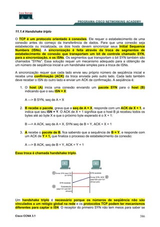 Cisco CCNA 3.1 386
11.1.4 Handshake triplo
O TCP é um protocolo orientado à conexões. Ele requer o estabelecimento de uma
conexão antes do começo da transferência de dados. Para que uma conexão seja
estabelecida ou inicializada, os dois hosts devem sincronizar seus Initial Sequence
Numbers (ISNs). A sincronização é feita através da troca de segmentos de
estabelecimento de conexão que transportam um bit de controle chamado SYN,
para a sincronização, e os ISNs. Os segmentos que transportam o bit SYN também são
chamados "SYNs". Essa solução requer um mecanismo adequado para a obtenção de
um número de seqüência inicial e um handshake simples para a troca de ISNs.
A sincronização requer que cada lado envie seu próprio número de seqüência inicial e
receba uma confirmação (ACK) da troca enviada pelo outro lado. Cada lado também
deve receber o ISN do outro lado e enviar um ACK de confirmação. A seqüência é:
1. O host (A) inicia uma conexão enviando um pacote SYN para o host (B)
indicando que o seu ISN = X:
A —> B SYN, seq de A = X
2. B recebe o pacote, grava que a seq de A = X, responde com um ACK de X + 1, e
indica que seu ISN = Y. O ACK de X + 1 significa que o host B já recebeu todos os
bytes até ao byte X e que o próximo byte esperado é o X + 1:
B —> A ACK, seq de A = X, SYN seq de B = Y, ACK = X + 1
3. A recebe o pacote de B, fica sabendo que a sequência de B = Y, e responde com
um ACK de Y + 1, que finaliza o processo de estabelecimento da conexão:
A —> B ACK, seq de B = Y, ACK = Y + 1
Essa troca é chamada handshake triplo.
Um handshake triplo é necessário porque os números de seqüência não são
vinculados a um relógio global na rede e os protocolos TCP podem ter mecanismos
diferentes para captar o ISN. O receptor do primeiro SYN não tem meios para saber se
 