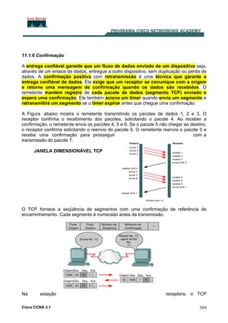 Cisco CCNA 3.1 389
11.1.6 Confirmação
A entrega confiável garante que um fluxo de dados enviado de um dispositivo seja,
através de um enlace de dados, entregue a outro dispositivo, sem duplicação ou perda de
dados. A confirmação positiva com retransmissão é uma técnica que garante a
entrega confiável de dados. Ela exige que um receptor se conunique com a origem
e retorne uma mensagem de confirmação quando os dados são recebidos. O
remetente mantém registro de cada pacote de dados (segmento TCP) enviado e
espera uma confirmação. Ele também aciona um timer quando envia um segmento e
retransmitirá um segmento se o timer expirar antes que chegue uma confirmação.
A Figura abaixo mostra o remetente transmitindo os pacotes de dados 1, 2 e 3. O
receptor confirma o recebimento dos pacotes, solicitando o pacote 4. Ao receber a
confirmação, o remetente envia os pacotes 4, 5 e 6. Se o pacote 5 não chegar ao destino,
o receptor confirma solicitando o reenvio do pacote 5. O remetente reenvia o pacote 5 e
recebe uma confirmação para prosseguir com a
transmissão do pacote 7.
JANELA DIMENSIONÁVEL TCP
O TCP fornece a seqüência de segmentos com uma confirmação de referência de
encaminhamento. Cada segmento é numerado antes da transmissão.
Na estação receptora, o TCP
 