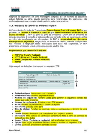 Cisco CCNA 3.1 390
reagrupa os segmentos em uma mensagem completa. Se um número de seqüência
estiver faltando na série, aquele segmento será retransmitido. Os segmentos não
confirmados dentro de um determinado período serão retransmitidos.
11.1.7 Protocolo de Controle de Transmissão (TCP)
O Protocolo de Controle de Transmissão (Transmission Control Protocol TCP) é um
protocolo da camada 4 orientado a conexão que fornece transmissão de dados full
duplex confiável. O TCP faz parte da pilha de protocolos TCP/IP. Em um ambiente de
conexão orientada à conexão, é estabelecida uma conexão entre as extremidades antes
do início da transferência de informações. O TCP é responsável por decompor
mensagens em segmentos, reagrupá-los na estação de destino, reenviar qualquer item
não recebido e reagrupar essas mensagens com base nos segmentos. O TCP
proporciona um circuito virtual entre aplicações do usuário final.
Os protocolos que usam o TCP incluem:
• FTP (File Transfer Protocol)
• HTTP (Hypertext Transfer Protocol)
• SMTP (Simple Mail Transfer Protocol)
• Telnet
Veja a seguir as definições dos campos no segmento TCP:
• Porta de origem: Número da porta chamadora
• Porta de destino: Número da porta chamada
• Número de seqüência: Número usado para garantir a seqüência correta dos
dados que estão chegando
• Número de confirmação: Próximo octeto TCP esperado
• HLEN: Número de palavras de 32 bits no cabeçalho
• Reservado: Definido como zero
• Bits de código: Funções de controle, como a configuração e término de uma
sessão
• Janela: Número de octetos que o remetente está disposto a aceitar
• Checksum: Uma cálculo de verificação (checksum) feito a partir de campos do
cabeçalho e dos dados
• Urgent Pointer (Ponteiro de Urgência): Indica o final de dados urgentes
• Opção: Uma opção atualmente definida, tamanho máximo do segmento TCP
• Dados: Dados de protocolo de camada superior
 