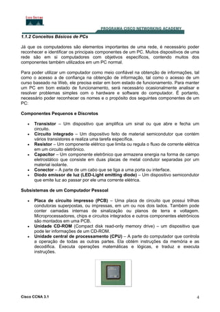 Cisco CCNA 3.1 4
1.1.2 Conceitos Básicos de PCs
Já que os computadores são elementos importantes de uma rede, é necessário poder
reconhecer e identificar os principais componentes de um PC. Muitos dispositivos de uma
rede são em si computadores com objetivos específicos, contendo muitos dos
componentes também utilizados em um PC normal.
Para poder utilizar um computador como meio confiável na obtenção de informações, tal
como o acesso a de confiança na obtenção de informação, tal como o acesso de um
curso baseado na Web, ele precisa estar em bom estado de funcionamento. Para manter
um PC em bom estado de funcionamento, será necessário ocasionalmente analisar e
resolver problemas simples com o hardware e software do computador. É portanto,
necessário poder reconhecer os nomes e o propósito dos seguintes componentes de um
PC:
Componentes Pequenos e Discretos
• Transistor – Um dispositivo que amplifica um sinal ou que abre e fecha um
circuito.
• Circuito integrado – Um dispositivo feito de material semicondutor que contém
vários transistores e realiza uma tarefa específica.
• Resistor – Um componente elétrico que limita ou regula o fluxo de corrente elétrica
em um circuito eletrônico.
• Capacitor – Um componente eletrônico que armazena energia na forma de campo
eletrostático que consiste em duas placas de metal condutor separadas por um
material isolante.
• Conector – A parte de um cabo que se liga a uma porta ou interface.
• Diodo emissor de luz (LED-Light emitting diode) – Um dispositivo semicondutor
que emite luz ao passar por ele uma corrente elétrica.
Subsistemas de um Computador Pessoal
• Placa de circuito impresso (PCB) – Uma placa de circuito que possui trilhas
condutoras superpostas, ou impressas, em um ou nos dois lados. Também pode
conter camadas internas de sinalização ou planos de terra e voltagem.
Microprocessadores, chips e circuitos integrados e outros componentes eletrônicos
são montados em uma PCB.
• Unidade CD-ROM (Compact disk read-only memory drive) – um dispositivo que
pode ler informações de um CD-ROM.
• Unidade central de processamento (CPU) – A parte do computador que controla
a operação de todas as outras partes. Ela obtém instruções da memória e as
decodifica. Executa operações matemáticas e lógicas, e traduz e executa
instruções.
 