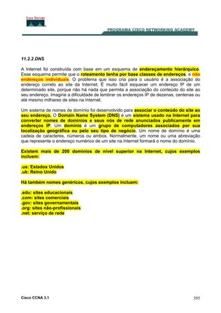 Cisco CCNA 3.1 395
11.2.2 DNS
A Internet foi construída com base em um esquema de endereçamento hierárquico.
Esse esquema permite que o roteamento tenha por base classes de endereços, e não
endereços individuais. O problema que isso cria para o usuário é a associação do
endereço correto ao site da Internet. É muito fácil esquecer um endereço IP de um
determinado site, porque não há nada que permita a associação do conteúdo do site ao
seu endereço. Imagine a dificuldade de lembrar os endereços IP de dezenas, centenas ou
até mesmo milhares de sites na Internet.
Um sistema de nomes de domínio foi desenvolvido para associar o conteúdo do site ao
seu endereço. O Domain Name System (DNS) é um sistema usado na Internet para
converter nomes de domínios e seus nós de rede anunciados publicamente em
endereços IP. Um domínio é um grupo de computadores associados por sua
localização geográfica ou pelo seu tipo de negócio. Um nome de domínio é uma
cadeia de caracteres, números ou ambos. Normalmente, um nome ou uma abreviação
que represente o endereço numérico de um site na Internet formará o nome do domínio.
Existem mais de 200 domínios de nível superior na Internet, cujos exemplos
incluem:
.us: Estados Unidos
.uk: Reino Unido
Há também nomes genéricos, cujos exemplos incluem:
.edu: sites educacionais
.com: sites comerciais
.gov: sites governamentais
.org: sites não-profissionais
.net: serviço de rede
 