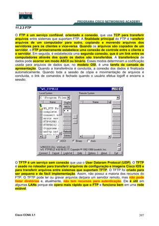 Cisco CCNA 3.1 397
11.2.3 FTP
O FTP é um serviço confiável, orientado a conexão, que usa TCP para transferir
arquivos entre sistemas que suportam FTP. A finalidade principal do FTP é transferir
arquivos de um computador para outro, copiando e movendo arquivos dos
servidores para os clientes e vice-versa. Quando os arquivos são copiados de um
servidor, o FTP primeiramente estabelece uma conexão de controle entre o cliente e
o servidor. Em seguida, é estabelecida uma segunda conexão, que é um link entre os
computadores através dos quais os dados são transferidos. A transferência de
dados pode ocorrer em modo ASCII ou binário. Esses modos determinam a codificação
usada para arquivos de dados que, no modelo OSI, é uma tarefa da camada de
apresentação. Quando a transferência é concluída, a conexão dos dados é finalizada
automaticamente. Quando toda a sessão de cópia e movimentação de arquivos é
concluída, o link de comandos é fechado quando o usuário efetua logoff e encerra a
sessão.
O TFTP é um serviço sem conexão que usa o User Dataram Protocol (UDP). O TFTP
é usado no roteador para transferir arquivos de configuração e imagens Cisco IOS e
para transferir arquivos entre sistemas que suportam TFTP. O TFTP foi criado para
ser pequeno e de fácil implementação. Assim, não possui a maioria dos recursos do
FTP. O TFTP pode ler ou gravar arquivos de/para um servidor remoto, mas não pode
listar diretórios e, atualmente, não tem recursos para autenticação. Ele é útil em
algumas LANs porque ele opera mais rápido que o FTP e funciona bem em uma rede
estável.
 