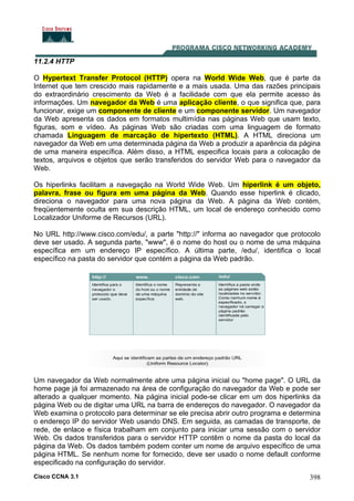 Cisco CCNA 3.1 398
11.2.4 HTTP
O Hypertext Transfer Protocol (HTTP) opera na World Wide Web, que é parte da
Internet que tem crescido mais rapidamente e a mais usada. Uma das razões principais
do extraordinário crescimento da Web é a facilidade com que ela permite acesso às
informações. Um navegador da Web é uma aplicação cliente, o que significa que, para
funcionar, exige um componente de cliente e um componente servidor. Um navegador
da Web apresenta os dados em formatos multimídia nas páginas Web que usam texto,
figuras, som e vídeo. As páginas Web são criadas com uma linguagem de formato
chamada Linguagem de marcação de hipertexto (HTML). A HTML direciona um
navegador da Web em uma determinada página da Web a produzir a aparência da página
de uma maneira específica. Além disso, a HTML especifica locais para a colocação de
textos, arquivos e objetos que serão transferidos do servidor Web para o navegador da
Web.
Os hiperlinks facilitam a navegação na World Wide Web. Um hiperlink é um objeto,
palavra, frase ou figura em uma página da Web. Quando esse hiperlink é clicado,
direciona o navegador para uma nova página da Web. A página da Web contém,
freqüentemente oculta em sua descrição HTML, um local de endereço conhecido como
Localizador Uniforme de Recursos (URL).
No URL http://www.cisco.com/edu/, a parte "http://" informa ao navegador que protocolo
deve ser usado. A segunda parte, "www", é o nome do host ou o nome de uma máquina
específica em um endereço IP específico. A última parte, /edu/, identifica o local
específico na pasta do servidor que contém a página da Web padrão.
Um navegador da Web normalmente abre uma página inicial ou "home page". O URL da
home page já foi armazenado na área de configuração do navegador da Web e pode ser
alterado a qualquer momento. Na página inicial pode-se clicar em um dos hiperlinks da
página Web ou de digitar uma URL na barra de endereços do navegador. O navegador da
Web examina o protocolo para determinar se ele precisa abrir outro programa e determina
o endereço IP do servidor Web usando DNS. Em seguida, as camadas de transporte, de
rede, de enlace e física trabalham em conjunto para iniciar uma sessão com o servidor
Web. Os dados transferidos para o servidor HTTP contêm o nome da pasta do local da
página da Web. Os dados também podem conter um nome de arquivo específico de uma
página HTML. Se nenhum nome for fornecido, deve ser usado o nome default conforme
especificado na configuração do servidor.
 