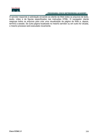 Cisco CCNA 3.1 399
O servidor responde à solicitação enviando ao cliente da Web todos os arquivos de texto,
áudio, vídeo e de figuras especificados nas instruções HTML. O navegador cliente
reagrupa todos os arquivos para criar uma visualização da página da Web e, depois,
termina a sessão. Se outra página localizada no mesmo servidor ou em outro for clicada,
o mesmo processo será executado novamente.
 