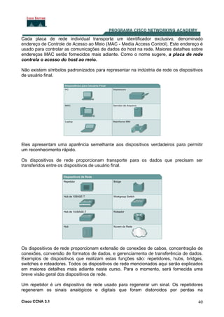 Cisco CCNA 3.1 40
Cada placa de rede individual transporta um identificador exclusivo, denominado
endereço de Controle de Acesso ao Meio (MAC - Media Access Control). Este endereço é
usado para controlar as comunicações de dados do host na rede. Maiores detalhes sobre
endereços MAC serão fornecidos mais adiante. Como o nome sugere, a placa de rede
controla o acesso do host ao meio.
Não existem símbolos padronizados para representar na indústria de rede os dispositivos
de usuário final.
Eles apresentam uma aparência semelhante aos dispositivos verdadeiros para permitir
um reconhecimento rápido.
Os dispositivos de rede proporcionam transporte para os dados que precisam ser
transferidos entre os dispositivos de usuário final.
Os dispositivos de rede proporcionam extensão de conexões de cabos, concentração de
conexões, conversão de formatos de dados, e gerenciamento de transferência de dados.
Exemplos de dispositivos que realizam estas funções são: repetidores, hubs, bridges,
switches e roteadores. Todos os dispositivos de rede mencionados aqui serão explicados
em maiores detalhes mais adiante neste curso. Para o momento, será fornecida uma
breve visão geral dos dispositivos de rede.
Um repetidor é um dispositivo de rede usado para regenerar um sinal. Os repetidores
regeneram os sinais analógicos e digitais que foram distorcidos por perdas na
 