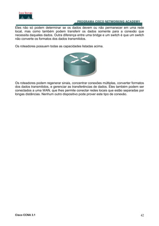 Cisco CCNA 3.1 42
Eles não só podem determinar se os dados devem ou não permanecer em uma rede
local, mas como também podem transferir os dados somente para a conexão que
necessita daqueles dados. Outra diferença entre uma bridge e um switch é que um switch
não converte os formatos dos dados transmitidos.
Os roteadores possuem todas as capacidades listadas acima.
Os roteadores podem regenerar sinais, concentrar conexões múltiplas, converter formatos
dos dados transmitidos, e gerenciar as transferências de dados. Eles também podem ser
conectados a uma WAN, que lhes permite conectar redes locais que estão separadas por
longas distâncias. Nenhum outro dispositivo pode prover este tipo de conexão.
 