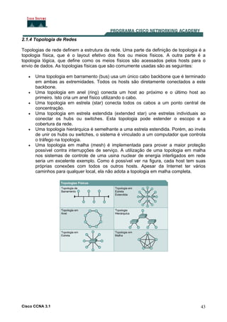 Cisco CCNA 3.1 43
2.1.4 Topologia de Redes
Topologias de rede definem a estrutura da rede. Uma parte da definição de topologia é a
topologia física, que é o layout efetivo dos fios ou meios físicos. A outra parte é a
topologia lógica, que define como os meios físicos são acessados pelos hosts para o
envio de dados. As topologias físicas que são comumente usadas são as seguintes:
• Uma topologia em barramento (bus) usa um único cabo backbone que é terminado
em ambas as extremidades. Todos os hosts são diretamente conectados a este
backbone.
• Uma topologia em anel (ring) conecta um host ao próximo e o último host ao
primeiro. Isto cria um anel físico utilizando o cabo.
• Uma topologia em estrela (star) conecta todos os cabos a um ponto central de
concentração.
• Uma topologia em estrela estendida (extended star) une estrelas individuais ao
conectar os hubs ou switches. Esta topologia pode estender o escopo e a
cobertura da rede.
• Uma topologia hierárquica é semelhante a uma estrela estendida. Porém, ao invés
de unir os hubs ou switches, o sistema é vinculado a um computador que controla
o tráfego na topologia.
• Uma topologia em malha (mesh) é implementada para prover a maior proteção
possível contra interrupções de serviço. A utilização de uma topologia em malha
nos sistemas de controle de uma usina nuclear de energia interligados em rede
seria um excelente exemplo. Como é possível ver na figura, cada host tem suas
próprias conexões com todos os outros hosts. Apesar da Internet ter vários
caminhos para qualquer local, ela não adota a topologia em malha completa.
 