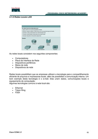 Cisco CCNA 3.1 46
2.1.6 Redes Locais LAN
As redes locais consistem nos seguintes componentes:
• Computadores
• Placa de Interface de Rede
• Dispositivos periféricos
• Meios de rede
• Dispositivos de rede
Redes locais possibilitam que as empresas utilizem a tecnologia para o compartilhamento
eficiente de arquivos e impressoras locais, além de possibilitar a comunicação interna. Um
bom exemplo desta tecnologia é o e-mail. Elas unem dados, comunicações locais e
equipamento de computação.
Algumas tecnologias comuns à rede local são:
• Ethernet
• Token Ring
• FDDI
 
