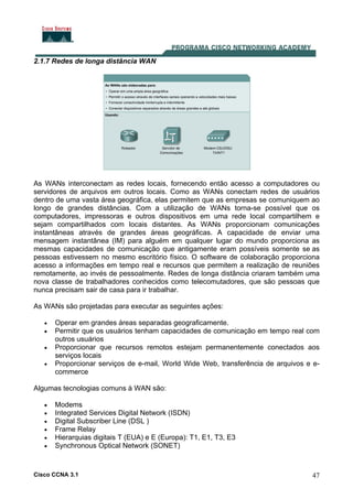 Cisco CCNA 3.1 47
2.1.7 Redes de longa distância WAN
As WANs interconectam as redes locais, fornecendo então acesso a computadores ou
servidores de arquivos em outros locais. Como as WANs conectam redes de usuários
dentro de uma vasta área geográfica, elas permitem que as empresas se comuniquem ao
longo de grandes distâncias. Com a utilização de WANs torna-se possível que os
computadores, impressoras e outros dispositivos em uma rede local compartilhem e
sejam compartilhados com locais distantes. As WANs proporcionam comunicações
instantâneas através de grandes áreas geográficas. A capacidade de enviar uma
mensagem instantânea (IM) para alguém em qualquer lugar do mundo proporciona as
mesmas capacidades de comunicação que antigamente eram possíveis somente se as
pessoas estivessem no mesmo escritório físico. O software de colaboração proporciona
acesso a informações em tempo real e recursos que permitem a realização de reuniões
remotamente, ao invés de pessoalmente. Redes de longa distância criaram também uma
nova classe de trabalhadores conhecidos como telecomutadores, que são pessoas que
nunca precisam sair de casa para ir trabalhar.
As WANs são projetadas para executar as seguintes ações:
• Operar em grandes áreas separadas geograficamente.
• Permitir que os usuários tenham capacidades de comunicação em tempo real com
outros usuários
• Proporcionar que recursos remotos estejam permanentemente conectados aos
serviços locais
• Proporcionar serviços de e-mail, World Wide Web, transferência de arquivos e e-
commerce
Algumas tecnologias comuns à WAN são:
• Modems
• Integrated Services Digital Network (ISDN)
• Digital Subscriber Line (DSL )
• Frame Relay
• Hierarquias digitais T (EUA) e E (Europa): T1, E1, T3, E3
• Synchronous Optical Network (SONET)
 
