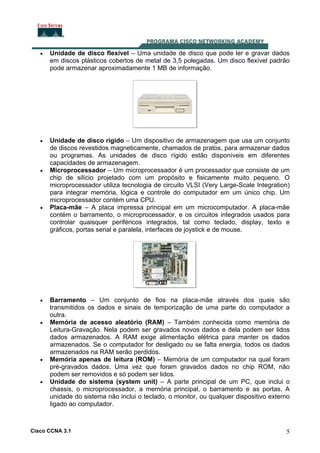 Cisco CCNA 3.1 5
• Unidade de disco flexível – Uma unidade de disco que pode ler e gravar dados
em discos plásticos cobertos de metal de 3,5 polegadas. Um disco flexível padrão
pode armazenar aproximadamente 1 MB de informação.
• Unidade de disco rígido – Um dispositivo de armazenagem que usa um conjunto
de discos revestidos magneticamente, chamados de pratos, para armazenar dados
ou programas. As unidades de disco rígido estão disponíveis em diferentes
capacidades de armazenagem.
• Microprocessador – Um microprocessador é um processador que consiste de um
chip de silício projetado com um propósito e fisicamente muito pequeno. O
microprocessador utiliza tecnologia de circuito VLSI (Very Large-Scale Integration)
para integrar memória, lógica e controle do computador em um único chip. Um
microprocessador contém uma CPU.
• Placa-mãe – A placa impressa principal em um microcomputador. A placa-mãe
contém o barramento, o microprocessador, e os circuitos integrados usados para
controlar quaisquer periféricos integrados, tal como teclado, display, texto e
gráficos, portas serial e paralela, interfaces de joystick e de mouse.
• Barramento – Um conjunto de fios na placa-mãe através dos quais são
transmitidos os dados e sinais de temporização de uma parte do computador a
outra.
• Memória de acesso aleatório (RAM) – Também conhecida como memória de
Leitura-Gravação. Nela podem ser gravados novos dados e dela podem ser lidos
dados armazenados. A RAM exige alimentação elétrica para manter os dados
armazenados. Se o computador for desligado ou se falta energia, todos os dados
armazenados na RAM serão perdidos.
• Memória apenas de leitura (ROM) – Memória de um computador na qual foram
pré-gravados dados. Uma vez que foram gravados dados no chip ROM, não
podem ser removidos e só podem ser lidos.
• Unidade do sistema (system unit) – A parte principal de um PC, que inclui o
chassis, o microprocessador, a memória principal, o barramento e as portas. A
unidade do sistema não inclui o teclado, o monitor, ou qualquer dispositivo externo
ligado ao computador.
 