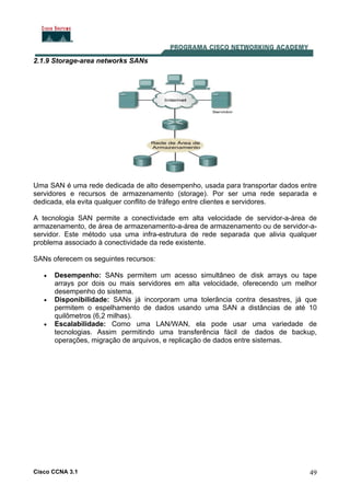 Cisco CCNA 3.1 49
2.1.9 Storage-area networks SANs
Uma SAN é uma rede dedicada de alto desempenho, usada para transportar dados entre
servidores e recursos de armazenamento (storage). Por ser uma rede separada e
dedicada, ela evita qualquer conflito de tráfego entre clientes e servidores.
A tecnologia SAN permite a conectividade em alta velocidade de servidor-a-área de
armazenamento, de área de armazenamento-a-área de armazenamento ou de servidor-a-
servidor. Este método usa uma infra-estrutura de rede separada que alivia qualquer
problema associado à conectividade da rede existente.
SANs oferecem os seguintes recursos:
• Desempenho: SANs permitem um acesso simultâneo de disk arrays ou tape
arrays por dois ou mais servidores em alta velocidade, oferecendo um melhor
desempenho do sistema.
• Disponibilidade: SANs já incorporam uma tolerância contra desastres, já que
permitem o espelhamento de dados usando uma SAN a distâncias de até 10
quilômetros (6,2 milhas).
• Escalabilidade: Como uma LAN/WAN, ela pode usar uma variedade de
tecnologias. Assim permitindo uma transferência fácil de dados de backup,
operações, migração de arquivos, e replicação de dados entre sistemas.
 