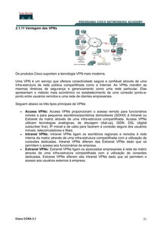 Cisco CCNA 3.1 51
2.1.11 Vantagem das VPNs
Os produtos Cisco suportam a tecnologia VPN mais moderna.
Uma VPN é um serviço que oferece conectividade segura e confiável através de uma
infra-estrutura de rede pública compartilhada como a Internet. As VPNs mantêm as
mesmas diretivas de segurança e gerenciamento como uma rede particular. Elas
apresentam o método mais econômico no estabelecimento de uma conexão ponto-a-
ponto entre usuários remotos e uma rede de clientes empresariais.
Seguem abaixo os três tipos principais de VPNs:
• Access VPNs: Access VPNs proporcionam o acesso remoto para funcionários
móveis e para pequenos escritórios/escritórios domiciliares (SOHO) à Intranet ou
Extranet da matriz através de uma infra-estrutura compartilhada. Access VPNs
utilizam tecnologias analógicas, de discagem (dial-up), ISDN, DSL (digital
subscriber line), IP móvel e de cabo para fazerem a conexão segura dos usuários
móveis, telecomutadores e filiais.
• Intranet VPNs: Intranet VPNs ligam os escritórios regionais e remotos à rede
interna da matriz através de uma infra-estrutura compartilhada com a utilização de
conexões dedicadas. Intranet VPNs diferem das Extranet VPNs dado que só
permitem o acesso aos funcionários da empresa.
• Extranet VPNs: Extranet VPNs ligam os associados empresariais à rede da matriz
através de uma infra-estrutura compartilhada com a utilização de conexões
dedicadas. Extranet VPNs diferem das Intranet VPNs dado que só permitem o
acesso aos usuários externos à empresa.
 