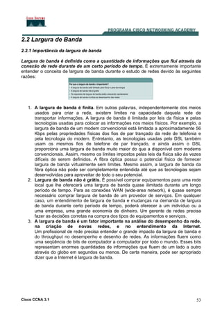Cisco CCNA 3.1 53
2.2 Largura de Banda
2.2.1 Importância da largura de banda
Largura de banda é definida como a quantidade de informações que flui através da
conexão de rede durante de um certo período de tempo. É extremamente importante
entender o conceito de largura de banda durante o estudo de redes devido às seguintes
razões:
1. A largura de banda é finita. Em outras palavras, independentemente dos meios
usados para criar a rede, existem limites na capacidade daquela rede de
transportar informações. A largura de banda é limitada por leis da física e pelas
tecnologias usadas para colocar as informações nos meios físicos. Por exemplo, a
largura de banda de um modem convencional está limitada a aproximadamente 56
Kbps pelas propriedades físicas dos fios de par trançado da rede de telefonia e
pela tecnologia do modem. Entretanto, as tecnologias usadas pelo DSL também
usam os mesmos fios de telefone de par trançado, e ainda assim o DSL
proporciona uma largura de banda muito maior do que a disponível com modems
convencionais. Assim, mesmo os limites impostos pelas leis da física são às vezes
difíceis de serem definidos. A fibra óptica possui o potencial físico de fornecer
largura de banda virtualmente sem limites. Mesmo assim, a largura de banda da
fibra óptica não pode ser completamente entendida até que as tecnologias sejam
desenvolvidas para aproveitar de todo o seu potencial.
2. Largura de banda não é grátis. É possível comprar equipamentos para uma rede
local que lhe oferecerá uma largura de banda quase ilimitada durante um longo
período de tempo. Para as conexões WAN (wide-area network), é quase sempre
necessário comprar largura de banda de um provedor de serviços. Em qualquer
caso, um entendimento de largura de banda e mudanças na demanda de largura
de banda durante certo período de tempo, poderá oferecer a um indivíduo ou a
uma empresa, uma grande economia de dinheiro. Um gerente de redes precisa
fazer as decisões corretas na compra dos tipos de equipamentos e serviços.
3. A largura de banda é um fator importante na análise do desempenho da rede,
na criação de novas redes, e no entendimento da Internet.
Um profissional de rede precisa entender o grande impacto da largura de banda e
do throughput no desempenho e desenho de redes. As informações fluem como
uma seqüência de bits de computador a computador por todo o mundo. Esses bits
representam enormes quantidades de informações que fluem de um lado a outro
através do globo em segundos ou menos. De certa maneira, pode ser apropriado
dizer que a Internet é largura de banda.
 