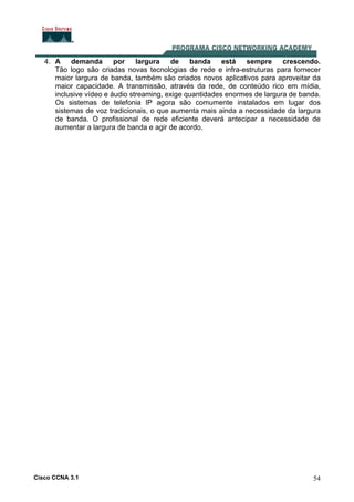 Cisco CCNA 3.1 54
4. A demanda por largura de banda está sempre crescendo.
Tão logo são criadas novas tecnologias de rede e infra-estruturas para fornecer
maior largura de banda, também são criados novos aplicativos para aproveitar da
maior capacidade. A transmissão, através da rede, de conteúdo rico em mídia,
inclusive vídeo e áudio streaming, exige quantidades enormes de largura de banda.
Os sistemas de telefonia IP agora são comumente instalados em lugar dos
sistemas de voz tradicionais, o que aumenta mais ainda a necessidade da largura
de banda. O profissional de rede eficiente deverá antecipar a necessidade de
aumentar a largura de banda e agir de acordo.
 