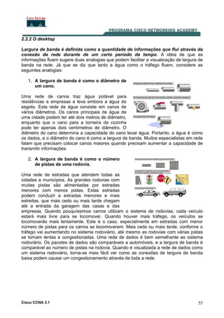 Cisco CCNA 3.1 55
2.2.2 O desktop
Largura de banda é definida como a quantidade de informações que flui através da
conexão de rede durante de um certo período de tempo. A idéia de que as
informações fluem sugere duas analogias que podem facilitar a visualização de largura de
banda na rede. Já que se diz que tanto a água como o tráfego fluem, considere as
seguintes analogias:
1. A largura de banda é como o diâmetro de
um cano.
Uma rede de canos traz água potável para
residências e empresas e leva embora a água do
esgoto. Esta rede de água consiste em canos de
vários diâmetros. Os canos principais de água de
uma cidade podem ter até dois metros de diâmetro,
enquanto que o cano para a torneira da cozinha
pode ter apenas dois centímetros de diâmetro. O
diâmetro do cano determina a capacidade do cano levar água. Portanto, a água é como
os dados, e o diâmetro do cano é como a largura de banda. Muitos especialistas em rede
falam que precisam colocar canos maiores quando precisam aumentar a capacidade de
transmitir informações.
2. A largura de banda é como o número
de pistas de uma rodovia.
Uma rede de estradas que atendem todas as
cidades e municípios. As grandes rodovias com
muitas pistas são alimentadas por estradas
menores com menos pistas. Estas estradas
podem conduzir a estradas menores e mais
estreitas, que mais cedo ou mais tarde chegam
até a entrada da garagem das casas e das
empresas. Quando pouquíssimos carros utilizam o sistema de rodovias, cada veículo
estará mais livre para se locomover. Quando houver mais tráfego, os veículos se
locomoverão mais lentamente. Este é o caso, especialmente em estradas com menor
número de pistas para os carros se locomoverem. Mais cedo ou mais tarde, conforme o
tráfego vai aumentando no sistema rodoviário, até mesmo as rodovias com várias pistas
se tornam lentas e congestionadas. Uma rede de dados é bem semelhante ao sistema
rodoviário. Os pacotes de dados são comparáveis a automóveis, e a largura de banda é
comparável ao número de pistas na rodovia. Quando é visualizada a rede de dados como
um sistema rodoviário, torna-se mais fácil ver como as conexões de largura de banda
baixa podem causar um congestionamento através de toda a rede.
 