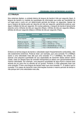 Cisco CCNA 3.1 56
2.2.3 Medição
Nos sistemas digitais, a unidade básica de largura de banda é bits por segundo (bps). A
largura de banda é a medida da quantidade de informação que pode ser transferida de
um lugar para o outro em um determinado período de tempo, ou segundos. Apesar de
que a largura de banda pode ser descrita em bits por segundo, geralmente pode-se usar
algum múltiplo de bits por segundo. Em outras palavras, a largura de banda é tipicamente
descrita como milhares de bits por segundo (Kbps), milhões de bits por segundo (Mbps),
bilhões de bits por segundo (Gbps) e trilhões de bits per segundo (Tbps).
Embora os termos largura de banda e velocidade sejam freqüentemente confundidos, não
são exatamente sinônimos. Pode-se dizer, por exemplo, que uma conexão T3 a 45Mbps
opera a uma velocidade mais alta que uma conexão T1 a 1,544Mbps. No entanto, se
apenas uma pequena quantidade da sua capacidade de transmitir dados estiver sendo
usada, cada um desses tipos de conexão transportará os dados com aproximadamente a
mesma velocidade. Por exemplo, uma pequena quantidade de água fluirá à mesma taxa
através de um cano fino ou através de um grosso. Portanto, é mais adequado dizer que
uma conexão T3 tem uma largura de banda maior que uma conexão T1. A razão é que a
conexão T3 é capaz de transmitir mais informações durante o mesmo período de tempo e
não porque tem uma velocidade mais alta.
 
