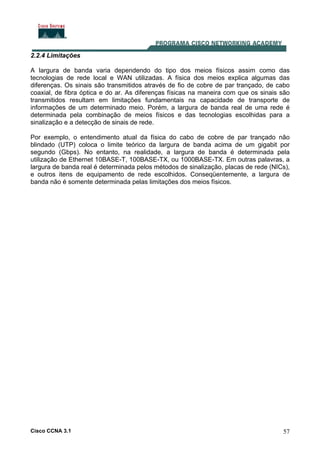 Cisco CCNA 3.1 57
2.2.4 Limitações
A largura de banda varia dependendo do tipo dos meios físicos assim como das
tecnologias de rede local e WAN utilizadas. A física dos meios explica algumas das
diferenças. Os sinais são transmitidos através de fio de cobre de par trançado, de cabo
coaxial, de fibra óptica e do ar. As diferenças físicas na maneira com que os sinais são
transmitidos resultam em limitações fundamentais na capacidade de transporte de
informações de um determinado meio. Porém, a largura de banda real de uma rede é
determinada pela combinação de meios físicos e das tecnologias escolhidas para a
sinalização e a detecção de sinais de rede.
Por exemplo, o entendimento atual da física do cabo de cobre de par trançado não
blindado (UTP) coloca o limite teórico da largura de banda acima de um gigabit por
segundo (Gbps). No entanto, na realidade, a largura de banda é determinada pela
utilização de Ethernet 10BASE-T, 100BASE-TX, ou 1000BASE-TX. Em outras palavras, a
largura de banda real é determinada pelos métodos de sinalização, placas de rede (NICs),
e outros itens de equipamento de rede escolhidos. Conseqüentemente, a largura de
banda não é somente determinada pelas limitações dos meios físicos.
 
