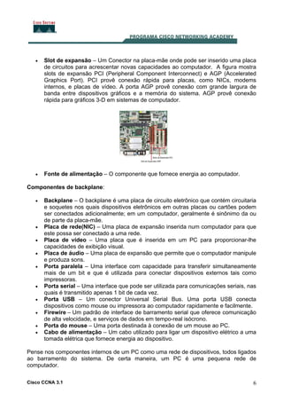 Cisco CCNA 3.1 6
• Slot de expansão – Um Conector na placa-mãe onde pode ser inserido uma placa
de circuitos para acrescentar novas capacidades ao computador. A figura mostra
slots de expansão PCI (Peripheral Component Interconnect) e AGP (Accelerated
Graphics Port). PCI provê conexão rápida para placas, como NICs, modems
internos, e placas de vídeo. A porta AGP provê conexão com grande largura de
banda entre dispositivos gráficos e a memória do sistema. AGP provê conexão
rápida para gráficos 3-D em sistemas de computador.
• Fonte de alimentação – O componente que fornece energia ao computador.
Componentes de backplane:
• Backplane – O backplane é uma placa de circuito eletrônico que contém circuitaria
e soquetes nos quais dispositivos eletrônicos em outras placas ou cartões podem
ser conectados adicionalmente; em um computador, geralmente é sinônimo da ou
de parte da placa-mãe.
• Placa de rede(NIC) – Uma placa de expansão inserida num computador para que
este possa ser conectado a uma rede.
• Placa de vídeo – Uma placa que é inserida em um PC para proporcionar-lhe
capacidades de exibição visual.
• Placa de áudio – Uma placa de expansão que permite que o computador manipule
e produza sons.
• Porta paralela – Uma interface com capacidade para transferir simultaneamente
mais de um bit e que é utilizada para conectar dispositivos externos tais como
impressoras.
• Porta serial – Uma interface que pode ser utilizada para comunicações seriais, nas
quais é transmitido apenas 1 bit de cada vez.
• Porta USB – Um conector Universal Serial Bus. Uma porta USB conecta
dispositivos como mouse ou impressora ao computador rapidamente e facilmente.
• Firewire – Um padrão de interface de barramento serial que oferece comunicação
de alta velocidade, e serviços de dados em tempo-real isócrono.
• Porta do mouse – Uma porta destinada à conexão de um mouse ao PC.
• Cabo de alimentação – Um cabo utilizado para ligar um dispositivo elétrico a uma
tomada elétrica que fornece energia ao dispositivo.
Pense nos componentes internos de um PC como uma rede de dispositivos, todos ligados
ao barramento do sistema. De certa maneira, um PC é uma pequena rede de
computador.
 