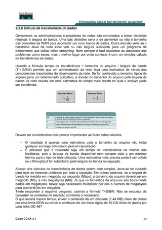 Cisco CCNA 3.1 59
2.2.6 Cálculo da transferência de dados
Geralmente os administradores e projetistas de redes são convidados a tomar decisões
relativas à largura de banda. Uma das decisões seria a de aumentar ou não o tamanho
das conexões de WAN para acomodar um novo banco de dados. Outra decisão seria se o
backbone atual da rede local tem ou não largura suficiente para um programa de
treinamento que utilize vídeo streaming. Nem sempre é fácil encontrar as respostas aos
problemas como esses, mas o melhor lugar por onde começar é com um simples cálculo
de transferência de dados.
Usando a fórmula tempo de transferência = tamanho do arquivo / largura de banda
(T = S/BW) permite que um administrador da rede faça uma estimativa de vários dos
componentes importantes do desempenho da rede. Se for conhecido o tamanho típico do
arquivo para um determinado aplicativo, a divisão do tamanho do arquivo pela largura de
banda da rede resulta em uma estimativa do tempo mais rápido no qual o arquivo pode
ser transferido.
Devem ser considerados dois pontos importantes ao fazer estes cálculos.
• O resultado é apenas uma estimativa, pois o tamanho do arquivo não inclui
qualquer encargo adicionado pela encapsulação.
• É provável que o resultado seja um tempo de transferência na melhor das
hipóteses, pois a largura de banda disponível nem sempre está a um máximo
teórico para o tipo de rede utilizada. Uma estimativa mais precisa poderá ser obtida
se o throughput for substituído pela largura de banda na equação.
Apesar dos cálculos da transferência de dados serem bem simples, deve-se ter cuidado
para usar as mesmas unidades por toda a equação. Em outras palavras, se a largura de
banda for medida em megabits por segundo (Mbps), o tamanho do arquivo deverá ser em
megabits (Mb), e não megabytes (MB). Já que os tamanhos de arquivos são tipicamente
dados em megabytes, talvez seja necessário multiplicar por oito o número de megabytes
para convertê-los em megabits.
Tente responder a seguinte pergunta, usando a fórmula T=S/BW. Não se esqueça de
converter as unidades de medição conforme o necessário.
O que levaria menos tempo, enviar o conteúdo de um disquete (1,44 MB) cheio de dados
por uma linha ISDN ou enviar o conteúdo de um disco rígido de 10 GB cheio de dados por
uma linha OC-48?
 