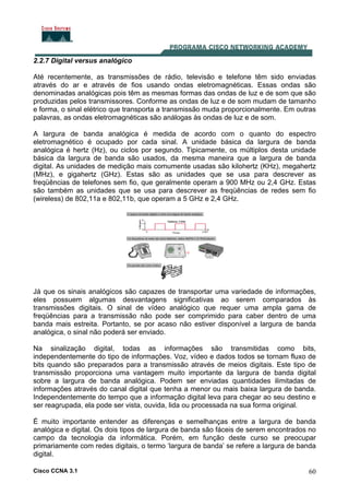 Cisco CCNA 3.1 60
2.2.7 Digital versus analógico
Até recentemente, as transmissões de rádio, televisão e telefone têm sido enviadas
através do ar e através de fios usando ondas eletromagnéticas. Essas ondas são
denominadas analógicas pois têm as mesmas formas das ondas de luz e de som que são
produzidas pelos transmissores. Conforme as ondas de luz e de som mudam de tamanho
e forma, o sinal elétrico que transporta a transmissão muda proporcionalmente. Em outras
palavras, as ondas eletromagnéticas são análogas às ondas de luz e de som.
A largura de banda analógica é medida de acordo com o quanto do espectro
eletromagnético é ocupado por cada sinal. A unidade básica da largura de banda
analógica é hertz (Hz), ou ciclos por segundo. Tipicamente, os múltiplos desta unidade
básica da largura de banda são usados, da mesma maneira que a largura de banda
digital. As unidades de medição mais comumente usadas são kilohertz (KHz), megahertz
(MHz), e gigahertz (GHz). Estas são as unidades que se usa para descrever as
freqüências de telefones sem fio, que geralmente operam a 900 MHz ou 2,4 GHz. Estas
são também as unidades que se usa para descrever as freqüências de redes sem fio
(wireless) de 802,11a e 802,11b, que operam a 5 GHz e 2,4 GHz.
Já que os sinais analógicos são capazes de transportar uma variedade de informações,
eles possuem algumas desvantagens significativas ao serem comparados às
transmissões digitais. O sinal de vídeo analógico que requer uma ampla gama de
freqüências para a transmissão não pode ser comprimido para caber dentro de uma
banda mais estreita. Portanto, se por acaso não estiver disponível a largura de banda
analógica, o sinal não poderá ser enviado.
Na sinalização digital, todas as informações são transmitidas como bits,
independentemente do tipo de informações. Voz, vídeo e dados todos se tornam fluxo de
bits quando são preparados para a transmissão através de meios digitais. Este tipo de
transmissão proporciona uma vantagem muito importante da largura de banda digital
sobre a largura de banda analógica. Podem ser enviadas quantidades ilimitadas de
informações através do canal digital que tenha a menor ou mais baixa largura de banda.
Independentemente do tempo que a informação digital leva para chegar ao seu destino e
ser reagrupada, ela pode ser vista, ouvida, lida ou processada na sua forma original.
É muito importante entender as diferenças e semelhanças entre a largura de banda
analógica e digital. Os dois tipos de largura de banda são fáceis de serem encontrados no
campo da tecnologia da informática. Porém, em função deste curso se preocupar
primariamente com redes digitais, o termo ‘largura de banda’ se refere a largura de banda
digital.
 