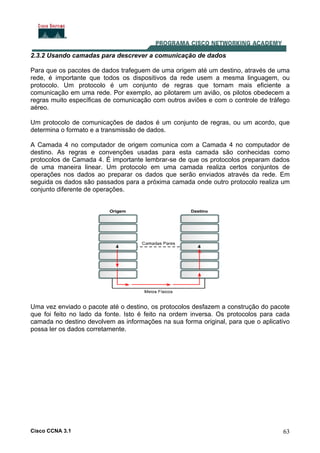 Cisco CCNA 3.1 63
2.3.2 Usando camadas para descrever a comunicação de dados
Para que os pacotes de dados trafeguem de uma origem até um destino, através de uma
rede, é importante que todos os dispositivos da rede usem a mesma linguagem, ou
protocolo. Um protocolo é um conjunto de regras que tornam mais eficiente a
comunicação em uma rede. Por exemplo, ao pilotarem um avião, os pilotos obedecem a
regras muito específicas de comunicação com outros aviões e com o controle de tráfego
aéreo.
Um protocolo de comunicações de dados é um conjunto de regras, ou um acordo, que
determina o formato e a transmissão de dados.
A Camada 4 no computador de origem comunica com a Camada 4 no computador de
destino. As regras e convenções usadas para esta camada são conhecidas como
protocolos de Camada 4. É importante lembrar-se de que os protocolos preparam dados
de uma maneira linear. Um protocolo em uma camada realiza certos conjuntos de
operações nos dados ao preparar os dados que serão enviados através da rede. Em
seguida os dados são passados para a próxima camada onde outro protocolo realiza um
conjunto diferente de operações.
Uma vez enviado o pacote até o destino, os protocolos desfazem a construção do pacote
que foi feito no lado da fonte. Isto é feito na ordem inversa. Os protocolos para cada
camada no destino devolvem as informações na sua forma original, para que o aplicativo
possa ler os dados corretamente.
 