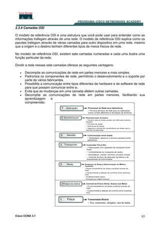 Cisco CCNA 3.1 65
2.3.4 Camadas OSI
O modelo de referência OSI é uma estrutura que você pode usar para entender como as
informações trafegam através de uma rede. O modelo de referência OSI explica como os
pacotes trafegam através de várias camadas para outro dispositivo em uma rede, mesmo
que a origem e o destino tenham diferentes tipos de meios físicos de rede.
No modelo de referência OSI, existem sete camadas numeradas e cada uma ilustra uma
função particular da rede.
Dividir a rede nessas sete camadas oferece as seguintes vantagens:
• Decompõe as comunicações de rede em partes menores e mais simples.
• Padroniza os componentes de rede, permitindo o desenvolvimento e o suporte por
parte de vários fabricantes.
• Possibilita a comunicação entre tipos diferentes de hardware e de software de rede
para que possam comunicar entre si.
• Evita que as mudanças em uma camada afetem outras camadas.
• Decompõe as comunicações de rede em partes menores, facilitando sua
aprendizagem e
compreensão.
 