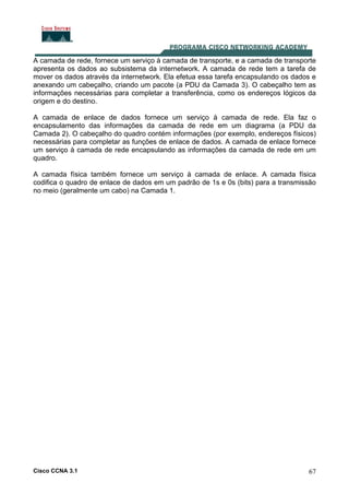Cisco CCNA 3.1 67
A camada de rede, fornece um serviço à camada de transporte, e a camada de transporte
apresenta os dados ao subsistema da internetwork. A camada de rede tem a tarefa de
mover os dados através da internetwork. Ela efetua essa tarefa encapsulando os dados e
anexando um cabeçalho, criando um pacote (a PDU da Camada 3). O cabeçalho tem as
informações necessárias para completar a transferência, como os endereços lógicos da
origem e do destino.
A camada de enlace de dados fornece um serviço à camada de rede. Ela faz o
encapsulamento das informações da camada de rede em um diagrama (a PDU da
Camada 2). O cabeçalho do quadro contém informações (por exemplo, endereços físicos)
necessárias para completar as funções de enlace de dados. A camada de enlace fornece
um serviço à camada de rede encapsulando as informações da camada de rede em um
quadro.
A camada física também fornece um serviço à camada de enlace. A camada física
codifica o quadro de enlace de dados em um padrão de 1s e 0s (bits) para a transmissão
no meio (geralmente um cabo) na Camada 1.
 