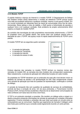 Cisco CCNA 3.1 68
2.3.6 Modelo TCP/IP
O padrão histórico e técnico da Internet é o modelo TCP/IP. O Departamento de Defesa
dos Estados Unidos (DoD) desenvolveu o modelo de referência TCP/IP porque queria
uma rede que pudesse sobreviver a qualquer condição, mesmo a uma guerra nuclear. Em
um mundo conectado por diferentes tipos de meios de comunicação como fios de cobre,
microondas, fibras ópticas e links de satélite, o DoD queria a transmissão de pacotes a
qualquer hora e em qualquer condição. Este problema de projeto extremamente difícil
originou a criação do modelo TCP/IP.
Ao contrário das tecnologias de rede proprietárias mencionadas anteriormente, o TCP/IP
foi projetado como um padrão aberto. Isto queria dizer que qualquer pessoa tinha a
liberdade de usar o TCP/IP. Isto ajudou muito no rápido desenvolvimento do TCP/IP como
padrão.
O modelo TCP/IP tem as seguintes quatro camadas:
• A camada de Aplicação;
• A camada de Transporte;
• A camada de Internet;
• A camada de acesso à rede;
Embora algumas das camadas no modelo TCP/IP tenham os mesmos nomes das
camadas no modelo OSI, as camadas dos dois modelos não correspondem exatamente.
Mais notadamente, a camada de aplicação tem diferentes funções em cada modelo.
Os projetistas do TCP/IP decidiram que os protocolos de mais alto nível deviam incluir os
detalhes da camada de sessão e de apresentação do OSI. Eles simplesmente criaram
uma camada de aplicação que trata de questões de representação, codificação e controle
de diálogo.
A camada de transporte lida com questões de qualidade de serviços de confiabilidade,
controle de fluxo e correção de erros. Um de seus protocolos, o Transmission Control
Protocol (TCP), fornece formas excelentes e flexíveis de se desenvolver comunicações de
rede confiáveis com baixa taxa de erros e bom fluxo.
O TCP é um protocolo orientado a conexões. Ele mantém um diálogo entre a origem e o
destino enquanto empacota informações da camada de aplicação em unidades chamadas
segmentos. O termo orientado a conexões não quer dizer que existe um circuito entre os
computadores que se comunicam. Significa que segmentos da Camada 4 trafegam entre
dois hosts para confirmar que a conexão existe logicamente durante um certo período.
 