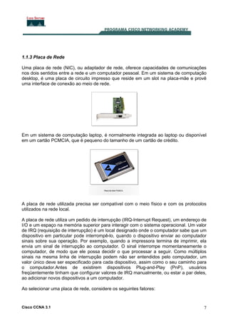 Cisco CCNA 3.1 7
1.1.3 Placa de Rede
Uma placa de rede (NIC), ou adaptador de rede, oferece capacidades de comunicações
nos dois sentidos entre a rede e um computador pessoal. Em um sistema de computação
desktop, é uma placa de circuito impresso que reside em um slot na placa-mãe e provê
uma interface de conexão ao meio de rede.
Em um sistema de computação laptop, é normalmente integrada ao laptop ou disponível
em um cartão PCMCIA, que é pequeno do tamanho de um cartão de crédito.
A placa de rede utilizada precisa ser compatível com o meio físico e com os protocolos
utilizados na rede local.
A placa de rede utiliza um pedido de interrupção (IRQ-Interrupt Request), um endereço de
I/O e um espaço na memória superior para interagir com o sistema operacional. Um valor
de IRQ (requisição de interrupção) é um local designado onde o computador sabe que um
dispositivo em particular pode interrompê-lo, quando o dispositivo enviar ao computador
sinais sobre sua operação. Por exemplo, quando a impressora termina de imprimir, ela
envia um sinal de interrupção ao computador. O sinal interrompe momentaneamente o
computador, de modo que ele possa decidir o que processar a seguir. Como múltiplos
sinais na mesma linha de interrupção podem não ser entendidos pelo computador, um
valor único deve ser especificado para cada dispositivo, assim como o seu caminho para
o computador.Antes de existirem dispositivos Plug-and-Play (PnP), usuários
freqüentemente tinham que configurar valores de IRQ manualmente, ou estar a par deles,
ao adicionar novos dispositivos a um computador.
Ao selecionar uma placa de rede, considere os seguintes fatores:
 