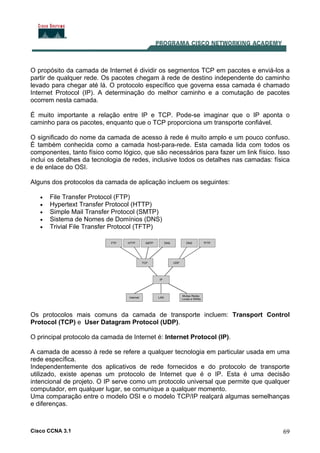 Cisco CCNA 3.1 69
O propósito da camada de Internet é dividir os segmentos TCP em pacotes e enviá-los a
partir de qualquer rede. Os pacotes chegam à rede de destino independente do caminho
levado para chegar até lá. O protocolo específico que governa essa camada é chamado
Internet Protocol (IP). A determinação do melhor caminho e a comutação de pacotes
ocorrem nesta camada.
É muito importante a relação entre IP e TCP. Pode-se imaginar que o IP aponta o
caminho para os pacotes, enquanto que o TCP proporciona um transporte confiável.
O significado do nome da camada de acesso à rede é muito amplo e um pouco confuso.
É também conhecida como a camada host-para-rede. Esta camada lida com todos os
componentes, tanto físico como lógico, que são necessários para fazer um link físico. Isso
inclui os detalhes da tecnologia de redes, inclusive todos os detalhes nas camadas: física
e de enlace do OSI.
Alguns dos protocolos da camada de aplicação incluem os seguintes:
• File Transfer Protocol (FTP)
• Hypertext Transfer Protocol (HTTP)
• Simple Mail Transfer Protocol (SMTP)
• Sistema de Nomes de Domínios (DNS)
• Trivial File Transfer Protocol (TFTP)
Os protocolos mais comuns da camada de transporte incluem: Transport Control
Protocol (TCP) e User Datagram Protocol (UDP).
O principal protocolo da camada de Internet é: Internet Protocol (IP).
A camada de acesso à rede se refere a qualquer tecnologia em particular usada em uma
rede específica.
Independentemente dos aplicativos de rede fornecidos e do protocolo de transporte
utilizado, existe apenas um protocolo de Internet que é o IP. Esta é uma decisão
intencional de projeto. O IP serve como um protocolo universal que permite que qualquer
computador, em qualquer lugar, se comunique a qualquer momento.
Uma comparação entre o modelo OSI e o modelo TCP/IP realçará algumas semelhanças
e diferenças.
 