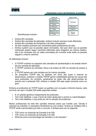 Cisco CCNA 3.1 70
Semelhanças incluem:
• Ambos têm camadas.
• Ambos têm camadas de aplicação, embora incluam serviços muito diferentes.
• Ambos têm camadas de transporte e de rede comparáveis.
• Os dois modelos precisam ser conhecidos pelos profissionais de rede.
• Ambos supõem que os pacotes sejam comutados. Isto quer dizer que os pacotes
individuais podem seguir caminhos diferentes para chegarem ao mesmo destino.
Isto é em contraste com as redes comutadas por circuitos onde todos os pacotes
seguem o mesmo caminho.
As diferenças incluem:
• O TCP/IP combina os aspectos das camadas de apresentação e de sessão dentro
da sua camada de aplicação.
• O TCP/IP combina as camadas: física e de enlace do OSI na camada de acesso à
rede.
• O TCP/IP parece ser mais simples por ter menos camadas.
• Os protocolos TCP/IP são os padrões em torno dos quais a Internet se
desenvolveu, portanto o modelo TCP/IP ganha credibilidade apenas por causa dos
seus protocolos. Ao contrário, geralmente as redes não são desenvolvidas de
acordo com o protocolo OSI, embora o modelo OSI seja usado somente como um
guia.
Embora os protocolos do TCP/IP sejam os padrões com os quais a Internet cresceu, este
currículo vai usar o modelo OSI pelas seguintes razões:
• É um padrão genérico independente de protocolos.
• Tem mais detalhes, o que o torna de maior ajuda para o ensino e a aprendizagem.
• Tem mais detalhes, o que pode ser útil na solução de problemas.
Muitos profissionais da rede têm opiniões diversas sobre que modelo usar. Devido à
natureza da indústria, é necessário familiarizar-se com ambos. Ambos os modelos OSI e
TCP/IP serão mencionados por todo o currículo. A ênfase deve ser no seguinte:
• TCP como um protocolo da Camada 4 do OSI
• TCP como um protocolo da Camada 3 do OSI
• Ethernet como uma tecnologia da Camada 2 e da Camada 1
 