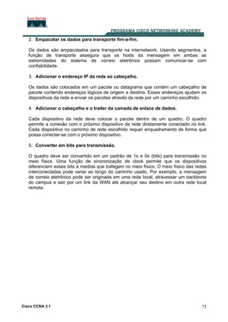 Cisco CCNA 3.1 73
2. Empacotar os dados para transporte fim-a-fim.
Os dados são empacotados para transporte na internetwork. Usando segmentos, a
função de transporte assegura que os hosts da mensagem em ambas as
extremidades do sistema de correio eletrônico possam comunicar-se com
confiabilidade.
3. Adicionar o endereço IP da rede ao cabeçalho.
Os dados são colocados em um pacote ou datagrama que contém um cabeçalho de
pacote contendo endereços lógicos de origem e destino. Esses endereços ajudam os
dispositivos da rede a enviar os pacotes através da rede por um caminho escolhido.
4. Adicionar o cabeçalho e o trailer da camada de enlace de dados.
Cada dispositivo da rede deve colocar o pacote dentro de um quadro. O quadro
permite a conexão com o próximo dispositivo da rede diretamente conectado no link.
Cada dispositivo no caminho de rede escolhido requer enquadramento de forma que
possa conectar-se com o próximo dispositivo.
5. Converter em bits para transmissão.
O quadro deve ser convertido em um padrão de 1s e 0s (bits) para transmissão no
meio físico. Uma função de sincronização de clock permite que os dispositivos
diferenciem esses bits à medida que trafegam no meio físico. O meio físico das redes
interconectadas pode variar ao longo do caminho usado. Por exemplo, a mensagem
de correio eletrônico pode ser originada em uma rede local, atravessar um backbone
do campus e sair por um link da WAN até alcançar seu destino em outra rede local
remota.
 