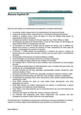 Cisco CCNA 3.1 74
Resumo Capítulo 02
Deve ter sido obtido um entendimento dos seguintes conceitos importantes:
• Ao estudar redes é essencial ter um entendimento de largura de banda
• Largura de banda é finita, custa dinheiro e a demanda aumenta diariamente
• Usando a analogia como o fluxo de água e o fluxo de tráfego pode ajudar na
explicação de largura de banda
• A largura de banda é medida em bits por segundo, bps, Kbps, Mbps ou Gbps
• As limitações da largura de banda incluem o tipo de meio usado, as tecnologias de
rede local de WAN e o equipamento de rede
• O throughput se refere à medida real da largura de banda, que é afetada por
fatores que incluem o número de usuários na rede, dispositivos de rede, tipos de
dados, o computador do usuário e o servidor
• A fórmula T = S/BW (tempo de transferência = tamanho do arquivo / largura de
banda) pode ser usada para calcular o tempo que leva para fazer a transferência
de dados
• Comparação entre larguras de banda analógica e digital
• Uma abordagem de camadas é eficiente ao analisar problemas
• A comunicação de rede é descrita por modelos de camadas
• Os modelos OSI e TCP/IP são os dois modelos mais importantes de comunicação
de rede
• O International Organization for Standardization criou o modelo OSI para tratar dos
problemas de incompatibilidade de redes
• As sete camadas do OSI são: aplicação, apresentação, sessão, transporte, rede,
enlace de dados e física
• As quatro camadas do TCP/IP são: aplicação, transporte, internet e acesso à rede
• Os dispositivos fundamentais de rede são: hubs, bridges, switches e roteadores
• A disposição da topologia física inclui: barramento, anel, estrela, estrela estendida,
hierárquica e malh
• Uma WAN consiste em duas ou mais redes locais abrangendo uma área
geográfica em comum
• Uma SAN oferece um melhor desempenho do sistema, é escalonável, e possui
incorporada uma tolerância contra desastres
• Uma VPN é uma rede particular que é construída dentro de uma infra-estrutura de
rede pública
• Três tipos principais de VPNs são: acesso, Intranet e Extranet
• As Intranets são projetadas para serem disponíveis aos usuários que têm
privilégios de acesso à rede interna de uma organização,
As Extranets têm a finalidade de proporcionar aplicativos e serviços baseados na Intranet,
usando um acesso seguro para estendê-las para usuários ou empresas externa.
 