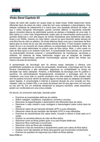 Cisco CCNA 3.1 76
Visão Geral Capítulo 03
Cabos de cobre são usados em quase todas as redes locais. Estão disponíveis vários
diferentes tipos de cabos de cobre, cada tipo tem suas vantagens e desvantagens. Uma
seleção cuidadosa de cabeamento é a chave para uma operação eficiente de redes. Já
que o cobre transporta informações usando corrente elétrica, é importante entender
alguns conceitos básicos de eletricidade quando se planeja a instalação de uma rede. A
fibra óptica é o meio mais freqüentemente usado para as transmissões ponto-a-ponto a
grandes distâncias e com alta largura de banda necessárias para backbones das redes
locais e em WANs. Usando um meio óptico, usa-se luz para transmitir dados através de
uma fibra fina de vidro ou plástico. Os sinais elétricos fazem com que o trasmissor de fibra
óptica gere os sinais de luz que são enviados através da fibra. O host receptor recebe os
sinais de luz e os converte em sinais elétricos na extremidade mais distante da fibra. No
entanto, não existe eletricidade no próprio cabo de fibra óptica. Aliás, o vidro usado no
cabo de fibra ópica é um isolante muito bom. A conectividade física permitiu um aumento
na produtividade tornando possível o compartilhamento de impressoras, servidores e
software. Os sistemas de redes tradicionais exigem que as estações de trabalho
permaneçam estacionárias permitindo movimentação apenas dentro dos limites dos
meios e da área de escritórios.
A apresentação de tecnologia sem fio elimina essas restrições e oferece uma
portabilidade verdadeira ao mundo da computação. Atualmente, a tecnologia sem fio não
fornece transferências a alta velocidade, segurança ou confiabilidade no tempo de
atividade nas redes cabeadas. Portanto, a flexibilidade da tecnologia sem fio justifica o
sacrifício. Os administradores freqüentemente consideram a tecnologia sem fio ao
instalarem uma nova rede ou quando atualizam uma rede existente. Uma simples rede
sem fio poderia funcionar dentro de apenas alguns minutos após as estações de trabalho
serem ligadas. A conectividade à Internet é possível através de uma conexão em fios,
roteador, cabo ou modem DSL e um ponto de acesso sem fio que age como um hub para
os nós sem fio. Em um ambiente residencial ou pequeno escritório, estes dispositivos
podem ser combinados em uma única unidade.
Os alunos, ao concluírem esta lição, deverão poder:
• Examinar as propriedades elétricas de matéria.
• Definir voltagem, resistência, impedância, corrente e circuitos.
• Descrever as especificações e desempenho dos diferentes tipos de cabos.
• Descrever o cabo coaxial e suas vantagens e desvantagens sobre outros tipos de
cabos.
• Descrever cabos de par trançado blindado (STP) e suas utilizações.
• Descrever cabos de par trançado não blindado (UTP) e suas utilizações.
• Examinar as características dos cabos direto, cruzado e rollover e onde cada um é
usado.
• Explicar os conceitos básicos do cabo de fibra óptica.
• Descrever como as fibras podem guiar a luz para longas distâncias.
• Descrever fibra multimodo e monomodo.
• Descrever como as fibras são instaladas.
• Descrever o tipo de conectores e equipamento usado com cabos de fibra óptica.
• Explicar como são testadas as fibras para garantir que funcionarão corretamente.
• Examine as questões de segurança que tratam de fibras ópticas.
 