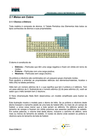 Cisco CCNA 3.1 77
3.1 Meios em Cobre
3.1.1 Átomos e Elétrons
Toda matéria é composta de átomos. A Tabela Periódica dos Elementos lista todos os
tipos conhecidos de átomos e suas propriedades.
O átomo é constituído de:
• Elétrons – Partículas que têm uma carga negativa e ficam em órbita em torno do
núcleo;
• Prótons – Partículas com uma carga positiva;
• Nêutrons – Partículas sem carga (neutro);
Os prótons e nêutrons são combinados em um pequeno grupo chamado núcleo.
Para ajudá-lo a entender as propriedades elétricas dos elementos/materiais, localize o
hélio (He) na tabela periódica.
Hélio tem um número atômico de 2, o que significa que tem 2 prótons e 2 elétrons. Tem
um peso atômico de 4. Subtraindo-se o número atômico (2) do peso atômico (4), você vai
saber que o hélio também tem 2 nêutrons .
O físico dinamarquês Niels Bohr desenvolveu um modelo simplificado para ilustrar os
átomos.
Esta ilustração mostra o modelo para o átomo de hélio. Se os prótons e nêutrons deste
átomo tivessem o tamanho adulto de uma bola de futebol (#5), no meio de um campo de
futebol, a única coisa menor que a bola seriam os elétrons. Os elétrons seriam do
tamanho de cerejas e ficariam em órbita próximos aos assentos periféricos do estádio.
Em outras palavras, o volume total deste átomo, inclusive o caminho do elétron, seria
mais ou menos do tamanho do estádio. O núcleo do átomo onde existem os prótons e
nêutrons seria do tamanho da bola de futebol.
 