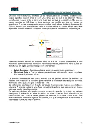 Cisco CCNA 3.1 78
Uma das leis da natureza, chamada Lei da Força Elétrica de Coulomb, estabelece que
cargas opostas reagem entre si com uma força que as leva a se atraírem. Cargas
semelhantes reagem entre si com uma força que as leva a se repelirem. No caso de
cargas opostas ou idênticas, a força aumenta na medida em que as cargas se
aproximam. A força é inversamente proporcional ao quadrado da distância de separação.
Quando as partículas se aproximam muito, a energia nuclear sobrepuja a força elétrica de
repulsão e mantém a coesão do núcleo. Isto explica porque o núcleo não se desintegra.
Examine o modelo de Bohr do átomo de hélio. Se a lei de Coulomb é verdadeira, e se o
modelo de Bohr descreve os átomos de hélio como estáveis, então deve haver outras leis
da natureza em ação. Como ambos podem estar certos?
• Lei de Coulomb – Cargas opostas se atraem e cargas iguais se repelem.
• Modelo de Bohr – Prótons são cargas positivas e elétrons são cargas negativas.
Há mais de 1 próton no núcleo.
Os elétrons permanecem em órbita, mesmo que os prótons atraem os elétrons. Os
elétrons têm velocidade o suficiente para orbitarem e não serem atraídos para o núcleo,
da mesma forma que a lua gira ao redor da Terra.
Os prótons não se afastam um do outro por causa de uma energia nuclear associada aos
nêutrons. A energia nuclear é uma força incrivelmente potente que age como um tipo de
cola para manter os prótons juntos.
Os prótons e nêutrons são ligados por uma força muito potente. No entanto, os elétrons
são ligados à sua órbita ao redor do núcleo por uma força mais fraca. Os elétrons em
certos átomos, tais como de metais, podem ser liberados do átomo e postos a fluir. Este
mar de elétrons, levemente ligados aos átomos, é o que torna possível a eletricidade. A
eletricidade é um fluxo livre de elétrons.
 