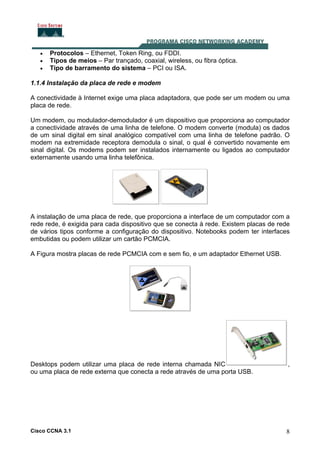 Cisco CCNA 3.1 8
• Protocolos – Ethernet, Token Ring, ou FDDI.
• Tipos de meios – Par trançado, coaxial, wireless, ou fibra óptica.
• Tipo de barramento do sistema – PCI ou ISA.
1.1.4 Instalação da placa de rede e modem
A conectividade à Internet exige uma placa adaptadora, que pode ser um modem ou uma
placa de rede.
Um modem, ou modulador-demodulador é um dispositivo que proporciona ao computador
a conectividade através de uma linha de telefone. O modem converte (modula) os dados
de um sinal digital em sinal analógico compatível com uma linha de telefone padrão. O
modem na extremidade receptora demodula o sinal, o qual é convertido novamente em
sinal digital. Os modems podem ser instalados internamente ou ligados ao computador
externamente usando uma linha telefônica.
A instalação de uma placa de rede, que proporciona a interface de um computador com a
rede rede, é exigida para cada dispositivo que se conecta à rede. Existem placas de rede
de vários tipos conforme a configuração do dispositivo. Notebooks podem ter interfaces
embutidas ou podem utilizar um cartão PCMCIA.
A Figura mostra placas de rede PCMCIA com e sem fio, e um adaptador Ethernet USB.
Desktops podem utilizar uma placa de rede interna chamada NIC ,
ou uma placa de rede externa que conecta a rede através de uma porta USB.
 