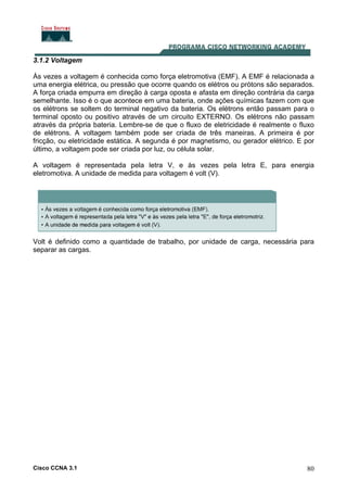 Cisco CCNA 3.1 80
3.1.2 Voltagem
Às vezes a voltagem é conhecida como força eletromotiva (EMF). A EMF é relacionada a
uma energia elétrica, ou pressão que ocorre quando os elétros ou prótons são separados.
A força criada empurra em direção à carga oposta e afasta em direção contrária da carga
semelhante. Isso é o que acontece em uma bateria, onde ações químicas fazem com que
os elétrons se soltem do terminal negativo da bateria. Os elétrons então passam para o
terminal oposto ou positivo através de um circuito EXTERNO. Os elétrons não passam
através da própria bateria. Lembre-se de que o fluxo de eletricidade é realmente o fluxo
de elétrons. A voltagem também pode ser criada de três maneiras. A primeira é por
fricção, ou eletricidade estática. A segunda é por magnetismo, ou gerador elétrico. E por
último, a voltagem pode ser criada por luz, ou célula solar.
A voltagem é representada pela letra V, e às vezes pela letra E, para energia
eletromotiva. A unidade de medida para voltagem é volt (V).
Volt é definido como a quantidade de trabalho, por unidade de carga, necessária para
separar as cargas.
 