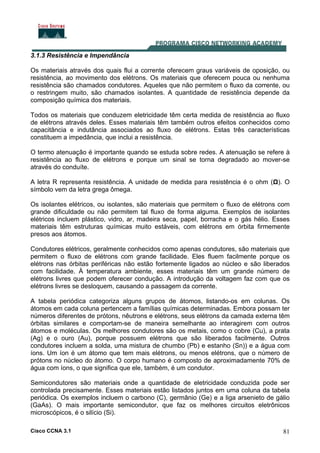 Cisco CCNA 3.1 81
3.1.3 Resistência e Impendância
Os materiais através dos quais flui a corrente oferecem graus variáveis de oposição, ou
resistência, ao movimento dos elétrons. Os materiais que oferecem pouca ou nenhuma
resistência são chamados condutores. Aqueles que não permitem o fluxo da corrente, ou
o restringem muito, são chamados isolantes. A quantidade de resistência depende da
composição química dos materiais.
Todos os materiais que conduzem eletricidade têm certa medida de resistência ao fluxo
de elétrons através deles. Esses materiais têm também outros efeitos conhecidos como
capacitância e indutância associados ao fluxo de elétrons. Estas três características
constituem a impedância, que inclui a resistência.
O termo atenuação é importante quando se estuda sobre redes. A atenuação se refere à
resistência ao fluxo de elétrons e porque um sinal se torna degradado ao mover-se
através do conduíte.
A letra R representa resistência. A unidade de medida para resistência é o ohm (Ω). O
símbolo vem da letra grega ômega.
Os isolantes elétricos, ou isolantes, são materiais que permitem o fluxo de elétrons com
grande dificuldade ou não permitem tal fluxo de forma alguma. Exemplos de isolantes
elétricos incluem plástico, vidro, ar, madeira seca, papel, borracha e o gás hélio. Esses
materiais têm estruturas químicas muito estáveis, com elétrons em órbita firmemente
presos aos átomos.
Condutores elétricos, geralmente conhecidos como apenas condutores, são materiais que
permitem o fluxo de elétrons com grande facilidade. Eles fluem facilmente porque os
elétrons nas órbitas periféricas não estão fortemente ligados ao núcleo e são liberados
com facilidade. À temperatura ambiente, esses materiais têm um grande número de
elétrons livres que podem oferecer condução. A introdução da voltagem faz com que os
elétrons livres se desloquem, causando a passagem da corrente.
A tabela periódica categoriza alguns grupos de átomos, listando-os em colunas. Os
átomos em cada coluna pertencem a famílias químicas determinadas. Embora possam ter
números diferentes de prótons, nêutrons e elétrons, seus elétrons da camada externa têm
órbitas similares e comportam-se de maneira semelhante ao interagirem com outros
átomos e moléculas. Os melhores condutores são os metais, como o cobre (Cu), a prata
(Ag) e o ouro (Au), porque possuem elétrons que são liberados facilmente. Outros
condutores incluem a solda, uma mistura de chumbo (Pb) e estanho (Sn)) e a água com
íons. Um íon é um átomo que tem mais elétrons, ou menos elétrons, que o número de
prótons no núcleo do átomo. O corpo humano é composto de aproximadamente 70% de
água com íons, o que significa que ele, também, é um condutor.
Semicondutores são materiais onde a quantidade de eletricidade conduzida pode ser
controlada precisamente. Esses materiais estão listados juntos em uma coluna da tabela
periódica. Os exemplos incluem o carbono (C), germânio (Ge) e a liga arsenieto de gálio
(GaAs). O mais importante semicondutor, que faz os melhores circuitos eletrônicos
microscópicos, é o silício (Si).
 