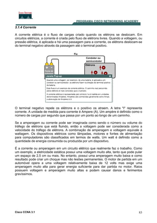 Cisco CCNA 3.1 83
3.1.4 Corrente
A corrente elétrica é o fluxo de cargas criado quando os elétrons se deslocam. Em
circuitos elétricos, a corrente é criada pelo fluxo de elétrons livres. Quando a voltagem, ou
pressão elétrica, é aplicada e há uma passagem para a corrente, os elétrons deslocam-se
do terminal negativo através da passagem até o terminal positivo.
O terminal negativo repele os elétrons e o positivo os atraem. A letra "I" representa
corrente. A unidade de medida para corrente é Ampere (A). Um ampère é definido como o
número de cargas por segundo que passa por um ponto ao longo de um caminho.
Se a amperagem ou corrente pode ser imaginada como sendo o número ou volume do
tráfego de elétrons que está fluindo, então a voltagem pode ser considerada como a
velocidade do tráfego de elétrons. A combinação de amperagem e voltagem equivale à
wattagem. Os dispositivos elétricos como lâmpadas, motores e fontes de alimentação
para computadores são classificados em termos de watts. Um watt é definido como a
quantidade de energia consumida ou produzida por um dispositivo.
É a corrente ou amperagem em um circuito elétrico que realmente faz o trabalho. Como
um exemplo, a eletricidade estática possui uma voltagem muito alta, tanto que pode pular
um espaço de 2,5 cm ou mais. No entanto, possui uma amperagem muito baixa e como
resultado pode criar um choque mas não lesões permanentes. O motor de partida em um
automóvel opera a uma voltagem relativamente baixa de 12 volts mas exige uma
amperagem muito alta para gerar energia suficiente para dar partida no motor. Raios
possuem voltagem e amperagem muito altas e podem causar danos e ferimentos
gravíssimos.
 