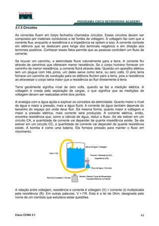 Cisco CCNA 3.1 84
3.1.5 Circuitos
As correntes fluem em loops fechados chamados circuitos. Esses circuitos devem ser
compostos por materiais condutores e ter fontes de voltagem. A voltagem faz com que a
corrente flua, enquanto a resistência e a impedância se opõem a isso. A corrente consiste
em elétrons que se deslocam para longe dos terminais negativos e em direção aos
terminais positivos. Conhecer esses fatos permite que as pessoas controlem um fluxo de
corrente.
Se houver um caminho, a eletricidade fluirá naturalmente para a terra. A corrente flui
através de caminhos que oferecem menor resistência. Se o corpo humano fornecer um
caminho de menor resistência, a corrente fluirá através dele. Quando um aparelho elétrico
tem um plugue com três pinos, um deles serve como terra, ou zero volts. O pino terra
fornece um caminho de condução para os elétrons fluírem para a terra, pois a resistência
ao atravessar o corpo seria maior que a resistência ao fluir diretamente à terra.
Terra geralmente signifca nível de zero volts, quando se faz a medição elétrica. A
voltagem é criada pela separação de cargas, o que significa que as medições de
voltagem devem ser realizadas entre dois pontos.
A analogia com a água ajuda a explicar os conceitos da eletricidade. Quanto maior o nível
de água e maior a pressão, mais a água fluirá. A corrente da água também depende do
tamanho do espaço por onde deve fluir. Da mesma forma, quanto maior a voltagem e
maior a pressão elétrica, mais corrente será produzida. A corrente elétrica, então,
encontra resistência que, como a válvula de água, reduz o fluxo. Se ela estiver em um
circuito CA, a quantidade de corrente vai depender de quanta impedância existe. Se ela
estiver em um circuito CC, a quantidade de corrente vai depender de quanta resistência
existe. A bomba é como uma bateria. Ela fornece pressão para manter o fluxo em
movimento.
A relação entre voltagem, resistência e corrente é voltagem (V) = corrente (I) multiplicada
pela resistência (R). Em outras palavras, V = I*R. Esta é a lei de Ohm, designada pelo
nome de um cientista que estudava estas questões.
 