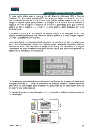 Cisco CCNA 3.1 85
Os dois meios pelos quais a corrente flui são Corrente Alternada (CA) e Corrente
Contínua (CC). A corrente alternada (AC) e as voltagens variam com o tempo, mudando
sua polaridade ou direção. A CA flui em uma direção, depois inverte e flui na outra
direção, e depois repete este processo. A voltagem CA é positiva em um terminal, e
negativa no outro. E depois a voltagem CA inverte sua polaridade, para que o terminal
positivo se torne negativo, e o negativo se torne positivo. Esse processo se repete
continuamente.
A corrente contínua (CC) flui sempre na mesma direção e as voltagens da CC têm
sempre a mesma polaridade. Um terminal é sempre positivo e o outro sempre negativo.
Eles não se modificam nem invertem.
Um osciloscópio é um dispositivo eletrônico usado para medir sinais elétricos relativos ao
tempo. Um osciloscópio representa em gráfico as ondas, os pulsos e os padrões elétricos.
Ele tem um eixo x que representa o tempo e um eixo y que representa a voltagem.
Geralmente, há duas entradas de voltagem no eixo y para que duas ondas possam ser
observadas e medidas ao mesmo tempo.
Os fios elétricos levam eletricidade na forma de CA pois pode ser entregue eficientemente
a longas distâncias. A CC pode ser encontrada em pilhas de lanternas, baterias de carro e
como fonte de alimentação para microchips na placa-mãe de um computador, onde só
precisa ir a uma curta distância.
Os elétrons fluem em circuitos fechados, ou loops completos. A Figura abaixo mostra um
circuito simples.
 