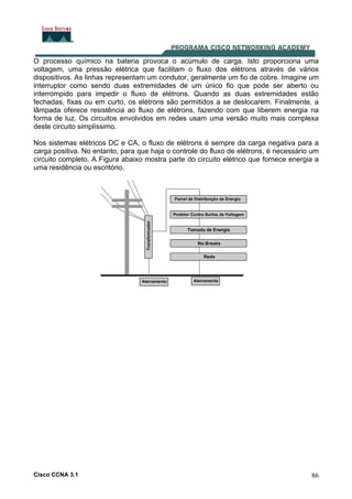 Cisco CCNA 3.1 86
O processo químico na bateria provoca o acúmulo de carga. Isto proporciona uma
voltagem, uma pressão elétrica que facilitam o fluxo dos elétrons através de vários
dispositivos. As linhas representam um condutor, geralmente um fio de cobre. Imagine um
interruptor como sendo duas extremidades de um único fio que pode ser aberto ou
interrompido para impedir o fluxo de elétrons. Quando as duas extremidades estão
fechadas, fixas ou em curto, os elétrons são permitidos a se deslocarem. Finalmente, a
lâmpada oferece resistência ao fluxo de elétrons, fazendo com que liberem energia na
forma de luz. Os circuitos envolvidos em redes usam uma versão muito mais complexa
deste circuito simplíssimo.
Nos sistemas elétricos DC e CA, o fluxo de elétrons é sempre da carga negativa para a
carga positiva. No entanto, para que haja o controle do fluxo de elétrons, é necessário um
circuito completo. A Figura abaixo mostra parte do circuito elétrico que fornece energia a
uma residência ou escritório.
 