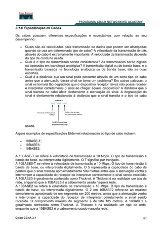 Cisco CCNA 3.1 87
3.1.6 Especificação de Cabos
Os cabos possuem diferentes especificações e expectativas com relação ao seu
desempenho:
• Quais são as velocidades para transmissão de dados que podem ser alcançadas
quando se usa um determinado tipo de cabo? A velocidade da transmissão de bits
através do cabo é extremamente importante. A velocidade da transmissão depende
do tipo de conduíte usado.
• Qual é o tipo de transmissão sendo considerada? As transmissões serão digitais
ou baseadas em tecnologia analógica? A transmissão digital ou de banda base, e a
transmissão baseada na tecnologia analógica ou de banda base, são as duas
escolhas.
• Qual é a distância que um sinal pode percorrer através de um certo tipo de cabo
antes que a atenuação desse sinal se torne um problema? Em outras palavras, o
sinal se tornará tão degradado que o dispositivo receptor talvez não possa receber
e interpretar corretamente o sinal ao chegar àquele dispositivo? A distância que o
sinal transita no cabo afeta diretamente a atenuação do sinal. A degradação do
sinal é diretamente relacionado à distância que o sinal transita e o tipo de cabo
usado.
Alguns exemplos de especificações Ehternet relacionadas ao tipo de cabo incluem:
• 10BASE-T;
• 10BASE5;
• 10BASE2;
A 10BASE-T se refere à velocidade de transmissão a 10 Mbps. O tipo de transmissão é
banda de base, ou interpretada digitalmente. O T significa par trançado.
A 10BASE5-T se refere à velocidade de transmissão a 10 Mbps. O tipo de transmissão é
banda de base, ou interpretada digitalmente. O 5 representa a capacidade do cabo de
permitir que o sinal transite aproximadamente 500 metros antes que a atenuação venha a
interromper a capacidade do receptor de interpretar corretamente o sinal sendo recebido.
A 10BASE5 é geralmente conhecida como Thicknet. A Thicknet é na realidade um tipo de
rede, enquanto que a 10BASE5 é o cabeamento usado naquela rede.
A 10BASE2 se refere à velocidade de transmissão a 10 Mbps. O tipo de transmissão é
banda de base, ou interpretada digitalmente. O 2 em 10BASE2 refere-se ao máximo
comprimento aproximado de um segmento ser 200 metros, antes que a atenuação venha
a interromper a capacidade do receptor de interpretar corretamente o sinal sendo
recebido. O comprimento máximo do segmento é de fato 185 metros. A 10BASE2 é
geralmente conhecida como Thicknet. A Thicknet é na realidade um tipo de rede,
enquanto que a 10BASE2 é o cabeamento usado naquela rede.
 