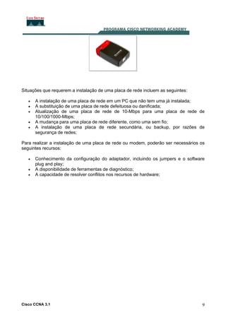 Cisco CCNA 3.1 9
Situações que requerem a instalação de uma placa de rede incluem as seguintes:
• A instalação de uma placa de rede em um PC que não tem uma já instalada;
• A substituição de uma placa de rede defeituosa ou danificada;
• Atualização de uma placa de rede de 10-Mbps para uma placa de rede de
10/100/1000-Mbps;
• A mudança para uma placa de rede diferente, como uma sem fio;
• A instalação de uma placa de rede secundária, ou backup, por razões de
segurança de redes;
Para realizar a instalação de uma placa de rede ou modem, poderão ser necessários os
seguintes recursos:
• Conhecimento da configuração do adaptador, incluindo os jumpers e o software
plug and play;
• A disponibilidade de ferramentas de diagnóstico;
• A capacidade de resolver conflitos nos recursos de hardware;
 