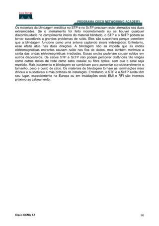 Cisco CCNA 3.1 90
Os materiais da blindagem metálica no STP e no ScTP precisam estar aterrados nas duas
extremidades. Se o aterramento for feito incorretamente ou se houver qualquer
discontinuidade no comprimento inteiro do material blindado, o STP e o ScTP podem se
tornar suscetíveis a grandes problemas de ruído. Eles são suscetíveis porque permitem
que a blindagem funcione como uma antena captando sinais indesejados. Entretanto,
esse efeito atua nas duas direções. A blindagem não só impede que as ondas
eletromagnéticas entrantes causem ruído nos fios de dados, mas também minimiza a
saída das ondas eletromagnéticas irradiadas. Essas ondas poderiam causar ruídos em
outros dispositivos. Os cabos STP e ScTP não podem percorrer distâncias tão longas
como outros meios de rede como cabo coaxial ou fibra óptica, sem que o sinal seja
repetido. Mais isolamento e blindagem se combinam para aumentar consideravelmente o
tamanho, peso e custo do cabo. Os materiais de blindagem tornam as terminações mais
difíceis e suscetíveis a más práticas de instalação. Entretanto, o STP e o ScTP ainda têm
seu lugar, especialmente na Europa ou em instalações onde EMI e RFI são intensos
próximo ao cabeamento.
 